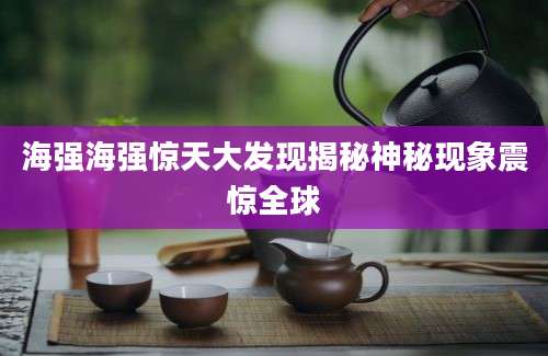 海强海强惊天大发现揭秘神秘现象震惊全球