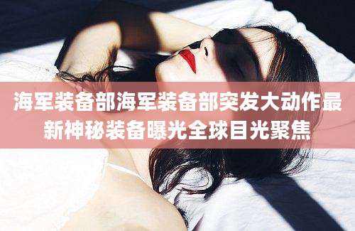海军装备部海军装备部突发大动作最新神秘装备曝光全球目光聚焦