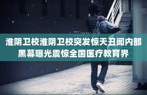 淮阴卫校淮阴卫校突发惊天丑闻内部黑幕曝光震惊全国医疗教育界