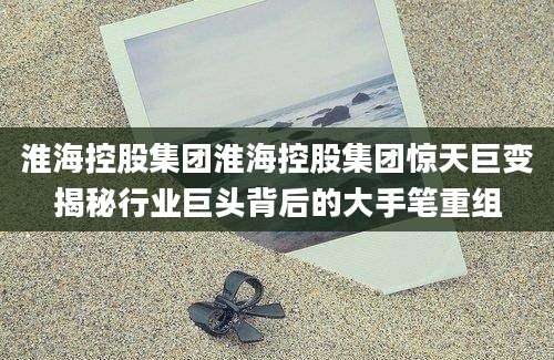淮海控股集团淮海控股集团惊天巨变揭秘行业巨头背后的大手笔重组