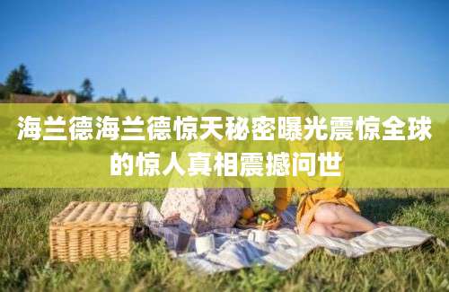 海兰德海兰德惊天秘密曝光震惊全球的惊人真相震撼问世