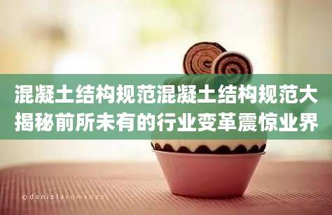 混凝土结构规范混凝土结构规范大揭秘前所未有的行业变革震惊业界