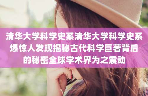 清华大学科学史系清华大学科学史系爆惊人发现揭秘古代科学巨著背后的秘密全球学术界为之震动