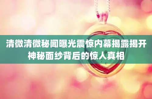 清微清微秘闻曝光震惊内幕揭露揭开神秘面纱背后的惊人真相