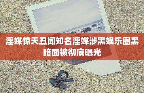淫媒惊天丑闻知名淫媒涉黑娱乐圈黑暗面被彻底曝光