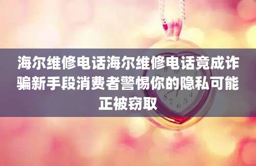 海尔维修电话海尔维修电话竟成诈骗新手段消费者警惕你的隐私可能正被窃取