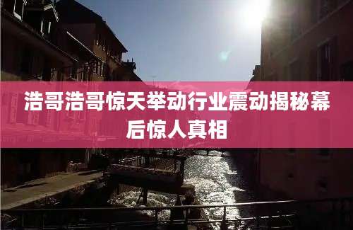 浩哥浩哥惊天举动行业震动揭秘幕后惊人真相