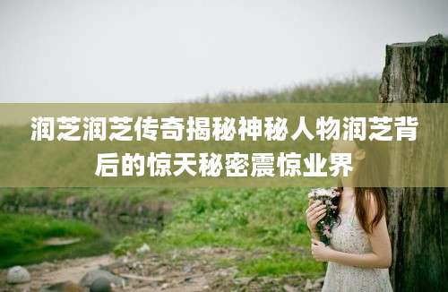 润芝润芝传奇揭秘神秘人物润芝背后的惊天秘密震惊业界