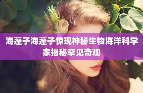 海蓬子海蓬子惊现神秘生物海洋科学家揭秘罕见奇观
