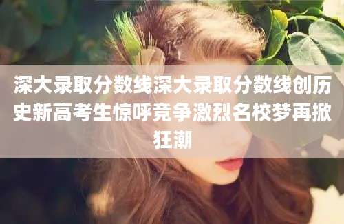 深大录取分数线深大录取分数线创历史新高考生惊呼竞争激烈名校梦再掀狂潮