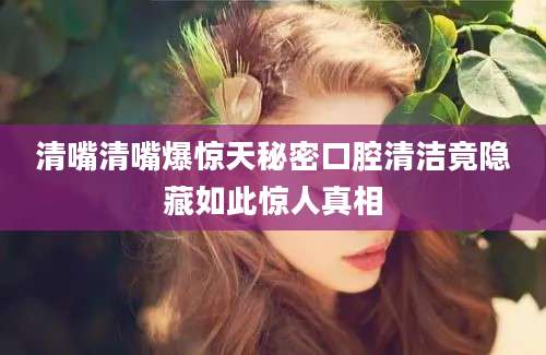 清嘴清嘴爆惊天秘密口腔清洁竟隐藏如此惊人真相