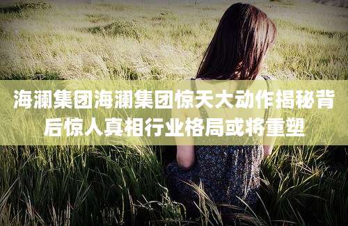 海澜集团海澜集团惊天大动作揭秘背后惊人真相行业格局或将重塑