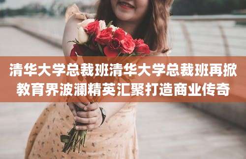 清华大学总裁班清华大学总裁班再掀教育界波澜精英汇聚打造商业传奇