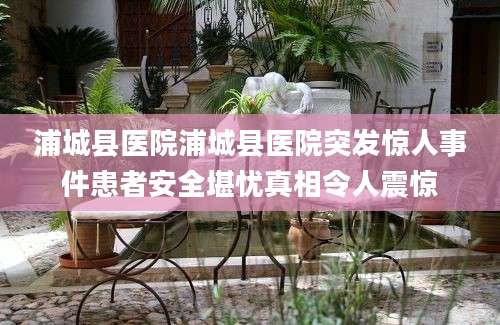 浦城县医院浦城县医院突发惊人事件患者安全堪忧真相令人震惊