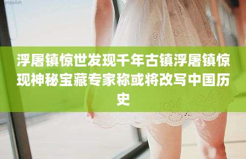 浮屠镇惊世发现千年古镇浮屠镇惊现神秘宝藏专家称或将改写中国历史