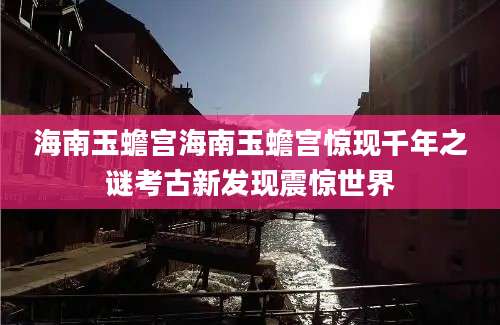 海南玉蟾宫海南玉蟾宫惊现千年之谜考古新发现震惊世界