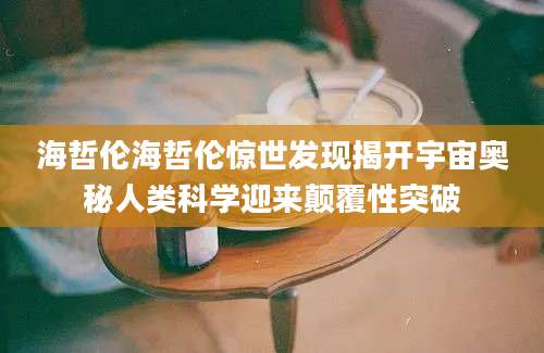 海哲伦海哲伦惊世发现揭开宇宙奥秘人类科学迎来颠覆性突破