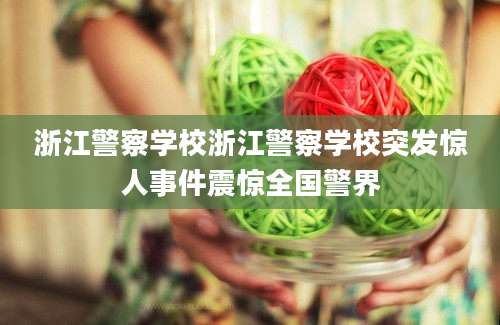 浙江警察学校浙江警察学校突发惊人事件震惊全国警界