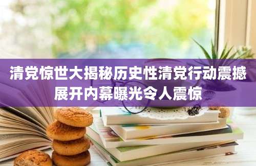 清党惊世大揭秘历史性清党行动震撼展开内幕曝光令人震惊