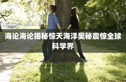 海论海论揭秘惊天海洋奥秘震惊全球科学界