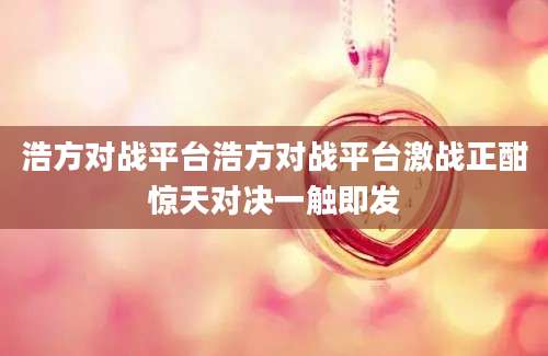 浩方对战平台浩方对战平台激战正酣惊天对决一触即发