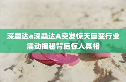 深桑达a深桑达A突发惊天巨变行业震动揭秘背后惊人真相