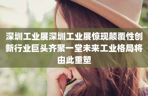 深圳工业展深圳工业展惊现颠覆性创新行业巨头齐聚一堂未来工业格局将由此重塑