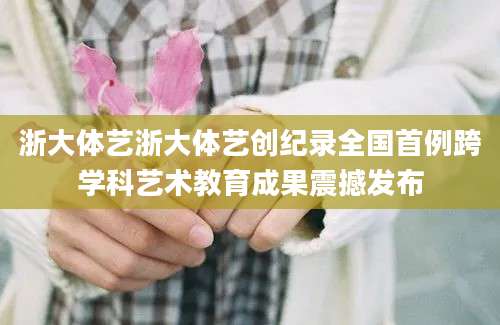 浙大体艺浙大体艺创纪录全国首例跨学科艺术教育成果震撼发布
