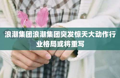 浪潮集团浪潮集团突发惊天大动作行业格局或将重写