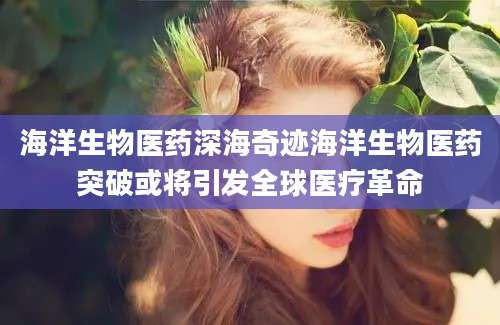 海洋生物医药深海奇迹海洋生物医药突破或将引发全球医疗革命