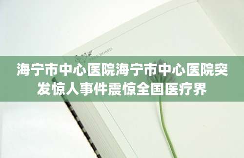 海宁市中心医院海宁市中心医院突发惊人事件震惊全国医疗界