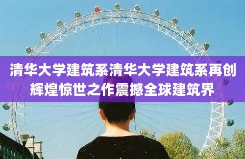 清华大学建筑系清华大学建筑系再创辉煌惊世之作震撼全球建筑界