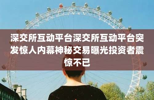 深交所互动平台深交所互动平台突发惊人内幕神秘交易曝光投资者震惊不已