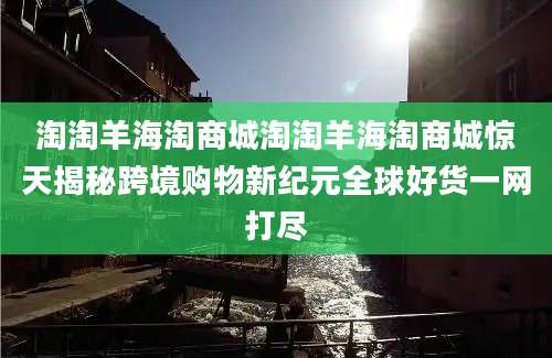 淘淘羊海淘商城淘淘羊海淘商城惊天揭秘跨境购物新纪元全球好货一网打尽