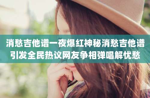 消愁吉他谱一夜爆红神秘消愁吉他谱引发全民热议网友争相弹唱解忧愁