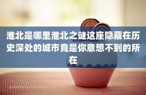 淮北是哪里淮北之谜这座隐藏在历史深处的城市竟是你意想不到的所在