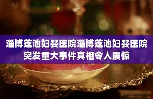 淄博莲池妇婴医院淄博莲池妇婴医院突发重大事件真相令人震惊