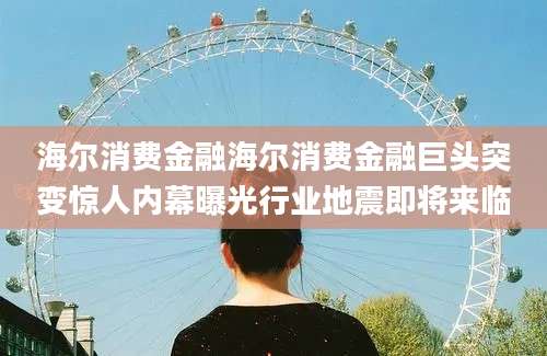海尔消费金融海尔消费金融巨头突变惊人内幕曝光行业地震即将来临