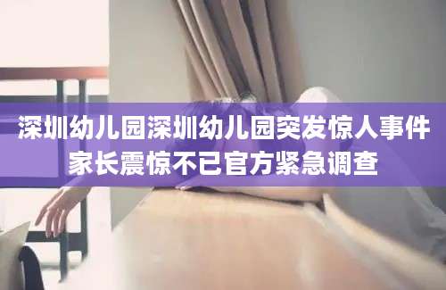 深圳幼儿园深圳幼儿园突发惊人事件家长震惊不已官方紧急调查