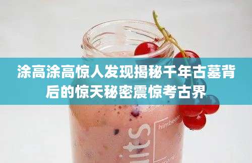 涂高涂高惊人发现揭秘千年古墓背后的惊天秘密震惊考古界