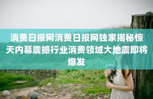 消费日报网消费日报网独家揭秘惊天内幕震撼行业消费领域大地震即将爆发