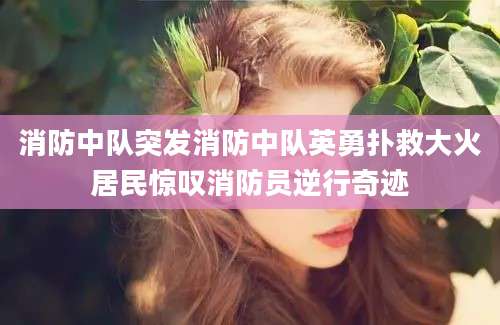 消防中队突发消防中队英勇扑救大火居民惊叹消防员逆行奇迹