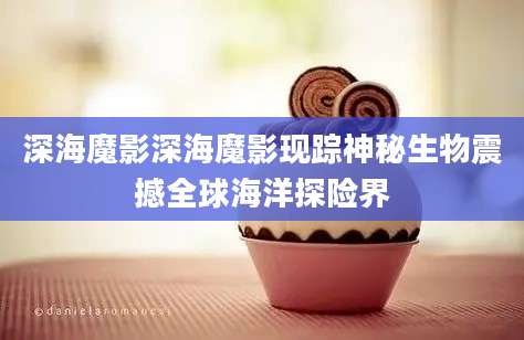深海魔影深海魔影现踪神秘生物震撼全球海洋探险界
